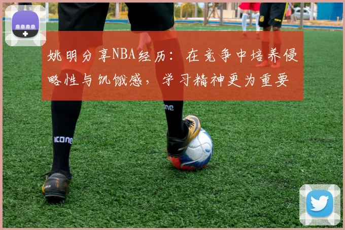 姚明分享NBA经历：在竞争中培养侵略性与饥饿感，学习精神更为重要
