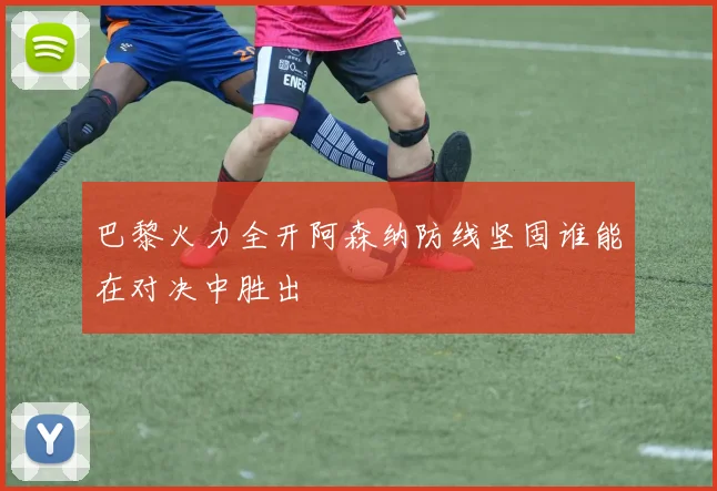 巴黎火力全开阿森纳防线坚固谁能在对决中胜出