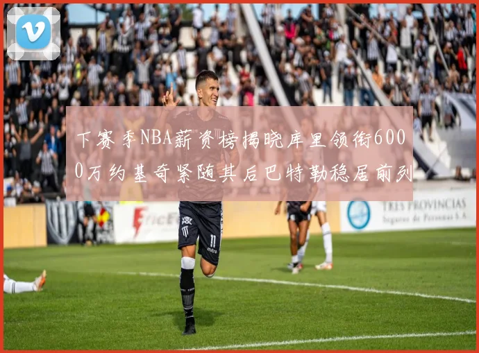 下赛季NBA薪资榜揭晓库里领衔6000万约基奇紧随其后巴特勒稳居前列