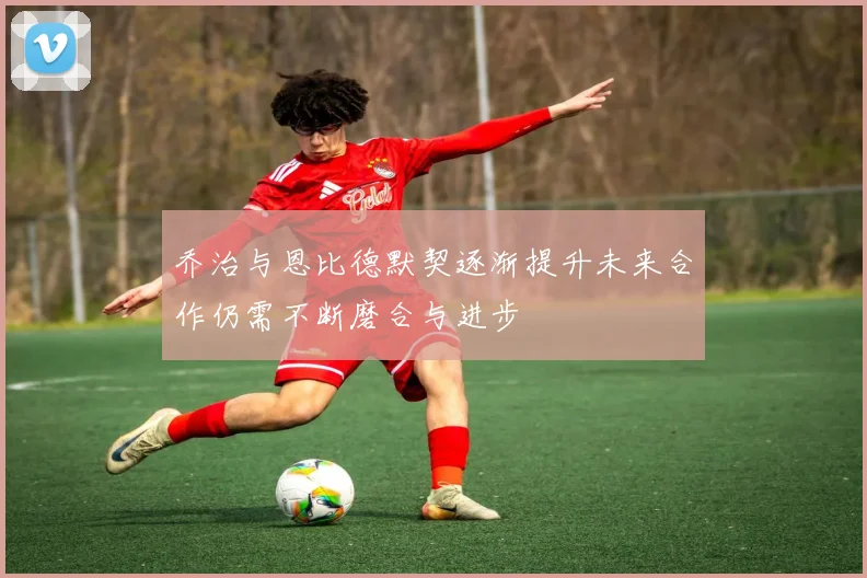 乔治与恩比德默契逐渐提升未来合作仍需不断磨合与进步