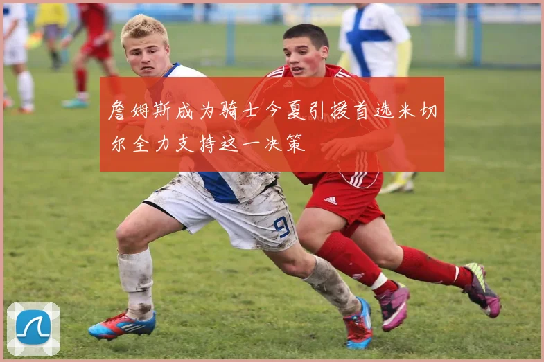 詹姆斯成为骑士今夏引援首选米切尔全力支持这一决策