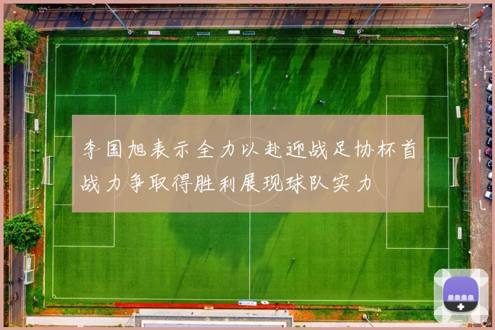 李国旭表示全力以赴迎战足协杯首战力争取得胜利展现球队实力