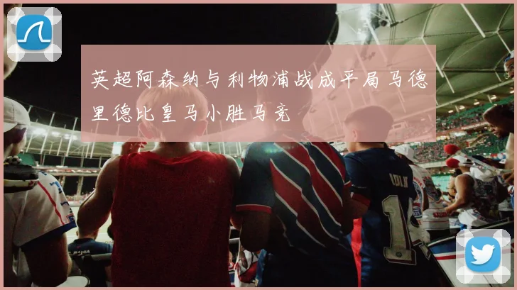 英超阿森纳与利物浦战成平局马德里德比皇马小胜马竞