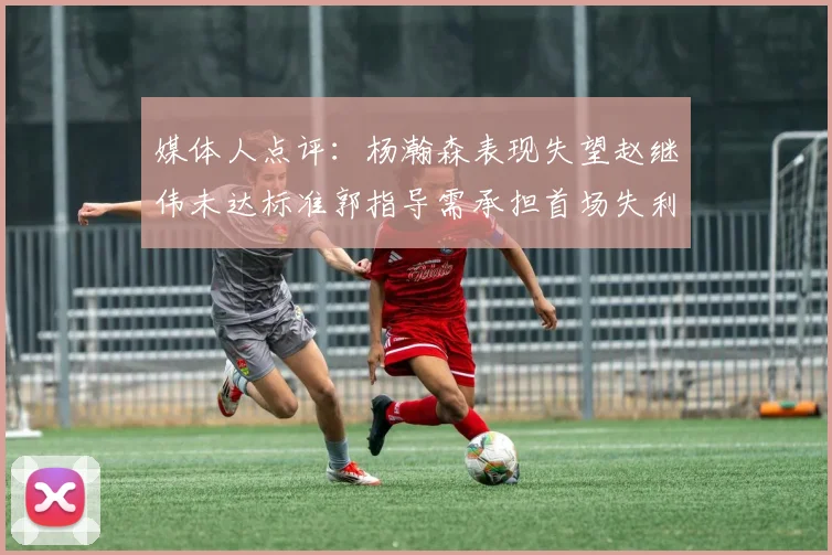 媒体人点评：杨瀚森表现失望赵继伟未达标准郭指导需承担首场失利责任