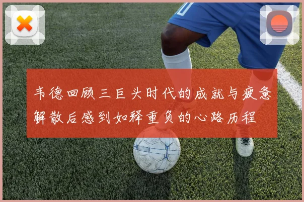 韦德回顾三巨头时代的成就与疲惫解散后感到如释重负的心路历程
