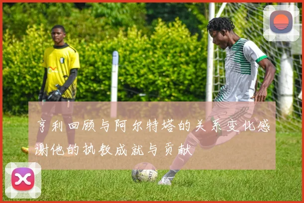 亨利回顾与阿尔特塔的关系变化感谢他的执教成就与贡献