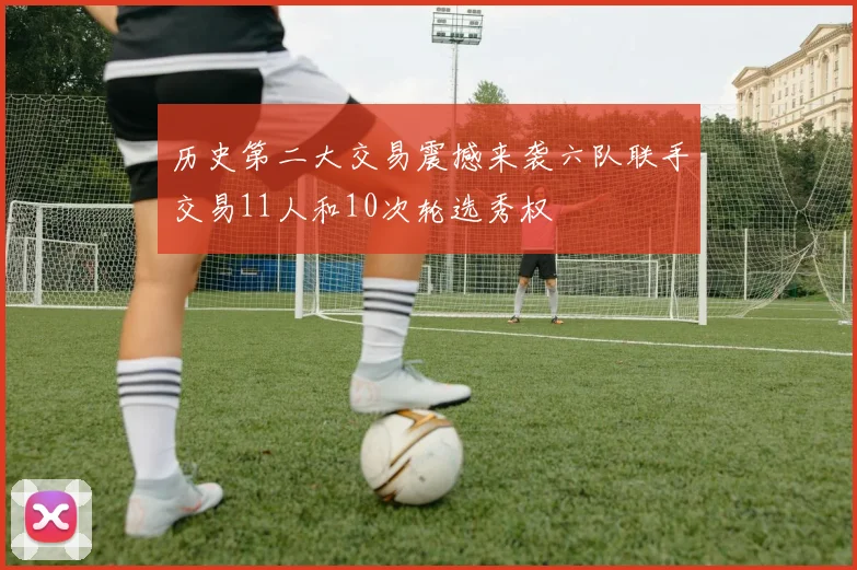 历史第二大交易震撼来袭六队联手交易11人和10次轮选秀权