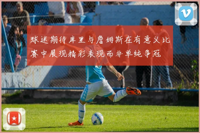 球迷期待库里与詹姆斯在有意义比赛中展现精彩表现而非单纯争冠