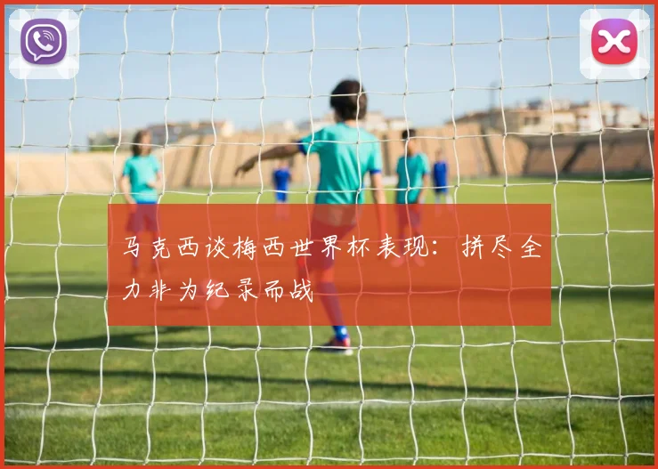 马克西谈梅西世界杯表现：拼尽全力非为纪录而战