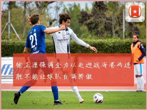 徐正源强调全力以赴迎战海港两连胜不能让球队自满骄傲