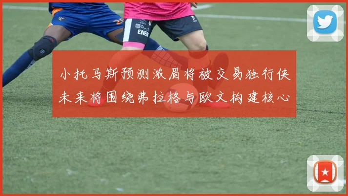 小托马斯预测浓眉将被交易独行侠未来将围绕弗拉格与欧文构建核心阵容