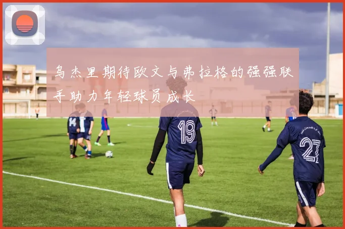 乌杰里期待欧文与弗拉格的强强联手助力年轻球员成长