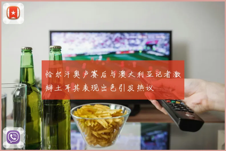恰尔汗奥卢赛后与澳大利亚记者激辩土耳其表现出色引发热议