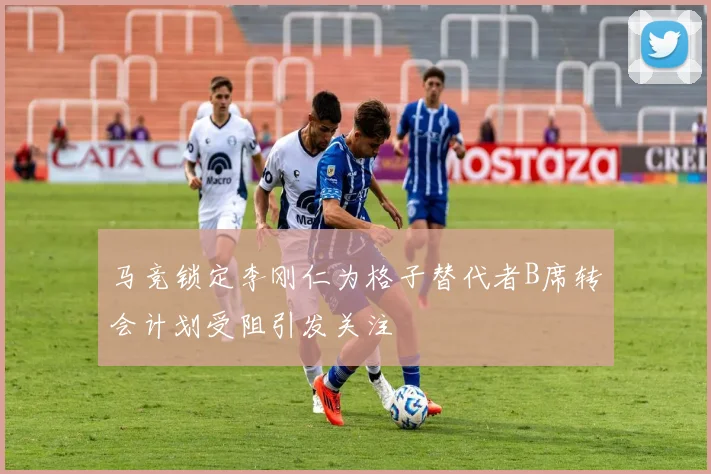 马竞锁定李刚仁为格子替代者B席转会计划受阻引发关注