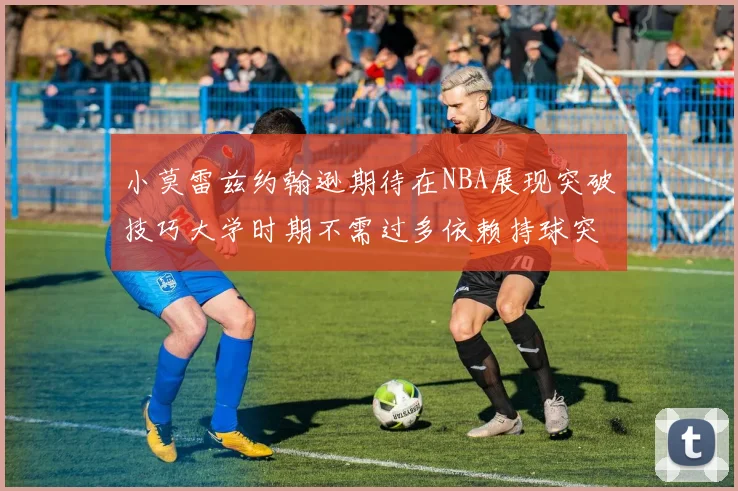 小莫雷兹约翰逊期待在NBA展现突破技巧大学时期不需过多依赖持球突破