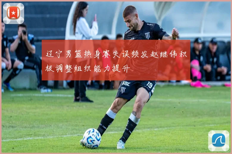 辽宁男篮热身赛失误频发赵继伟积极调整组织能力提升