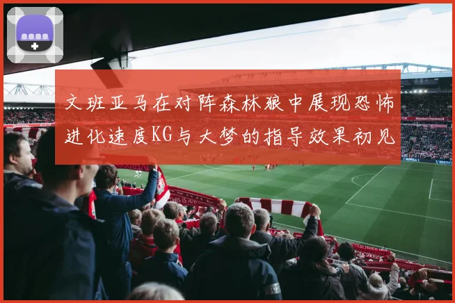 文班亚马在对阵森林狼中展现恐怖进化速度KG与大梦的指导效果初见成效