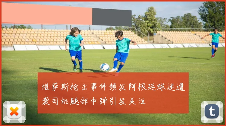 堪萨斯枪击事件频发阿根廷球迷遭袭司机腿部中弹引发关注