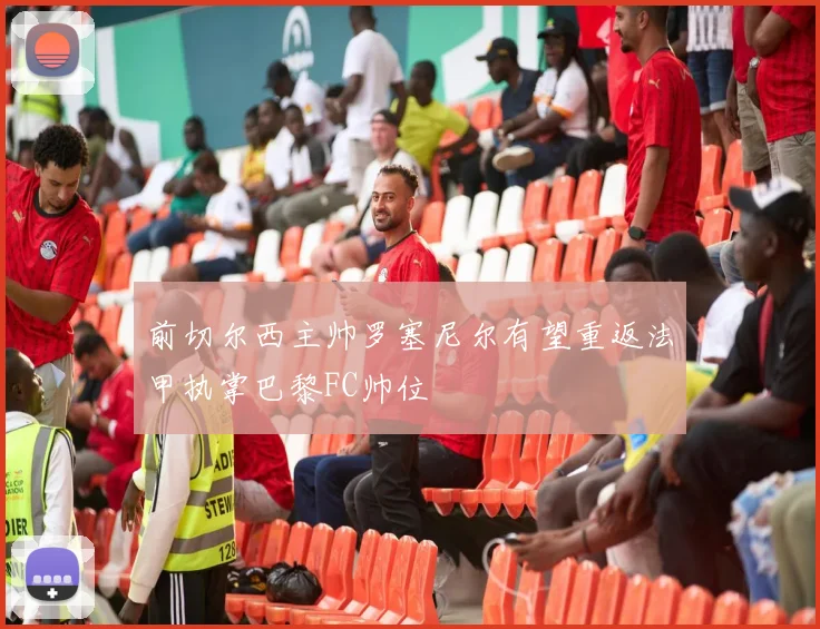 前切尔西主帅罗塞尼尔有望重返法甲执掌巴黎FC帅位