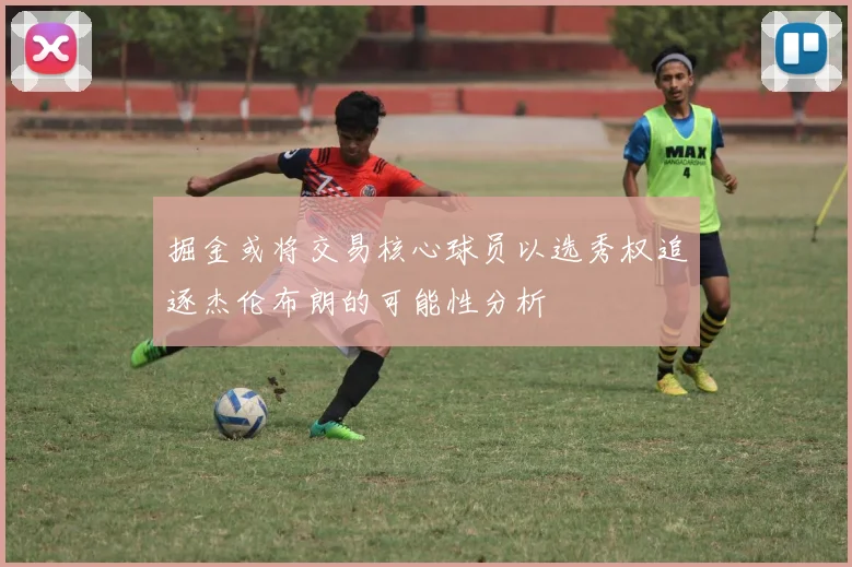 掘金或将交易核心球员以选秀权追逐杰伦布朗的可能性分析