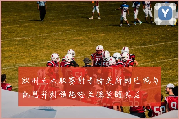 欧洲五大联赛射手榜更新姆巴佩与凯恩并列领跑哈兰德紧随其后