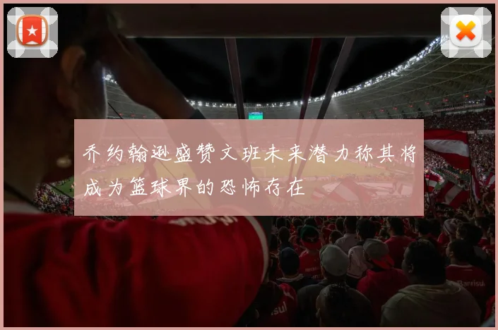 乔约翰逊盛赞文班未来潜力称其将成为篮球界的恐怖存在