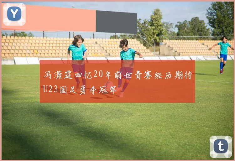 冯潇霆回忆20年前世青赛经历期待U23国足勇夺冠军
