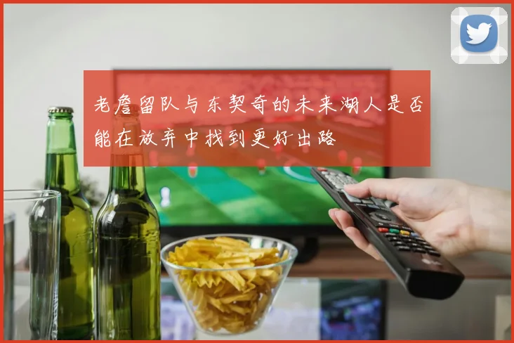 老詹留队与东契奇的未来湖人是否能在放弃中找到更好出路