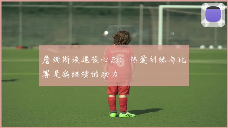 詹姆斯谈退役心态：热爱训练与比赛是我继续的动力