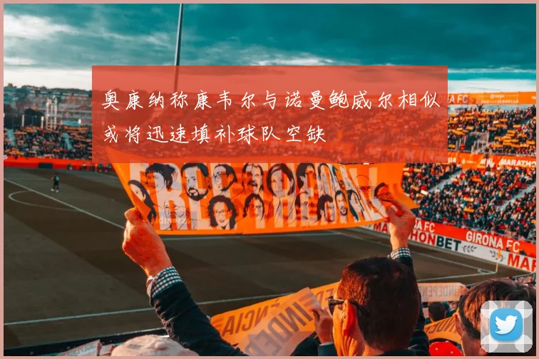 奥康纳称康韦尔与诺曼鲍威尔相似或将迅速填补球队空缺