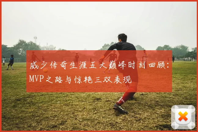 威少传奇生涯五大巅峰时刻回顾：MVP之路与惊艳三双表现