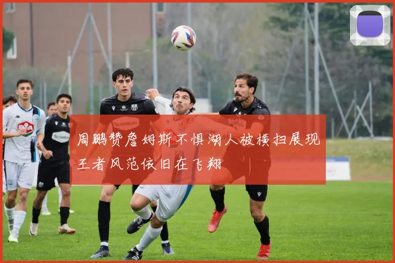 周鹏赞詹姆斯不惧湖人被横扫展现王者风范依旧在飞翔