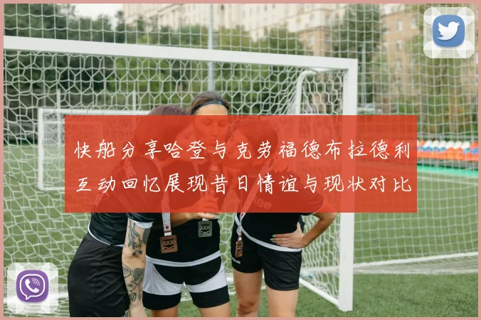快船分享哈登与克劳福德布拉德利互动回忆展现昔日情谊与现状对比